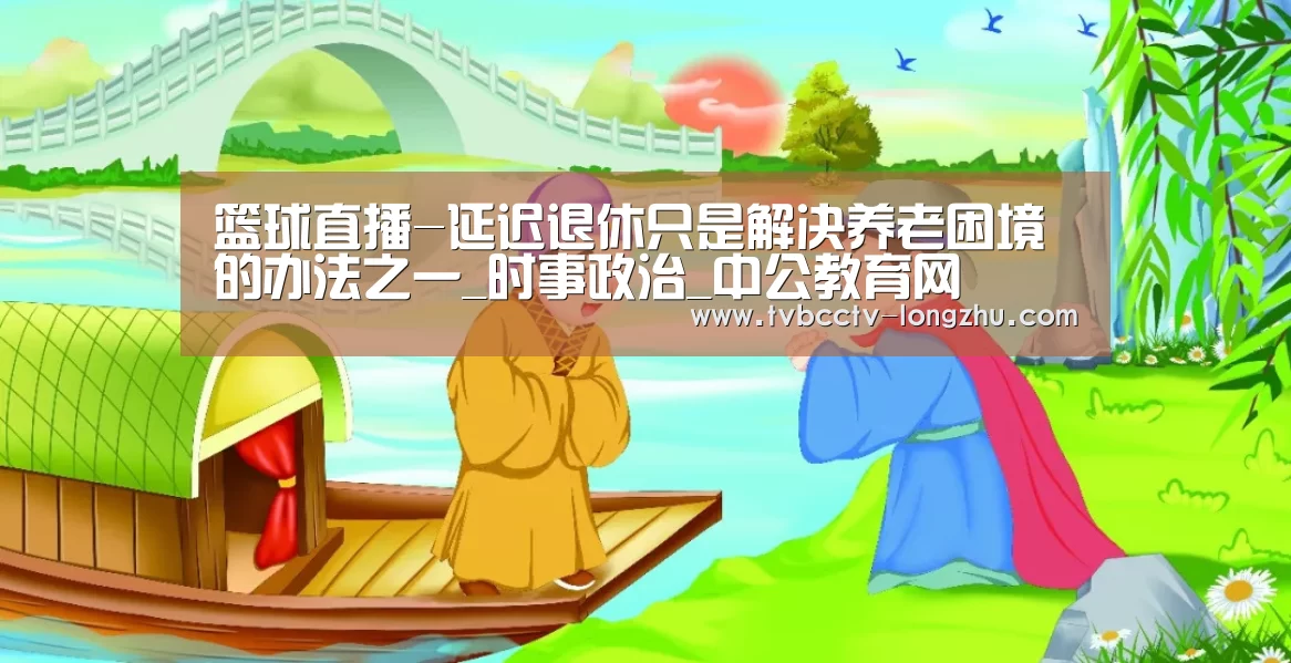 篮球直播-延迟退休只是解决养老困境的办法之一_时事政治_中公教育网(图2) 赛事数据直播