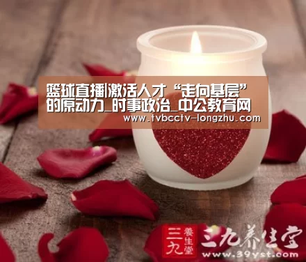 篮球直播|激活人才“走向基层”的原动力_时事政治_中公教育网(图1) 足球直播